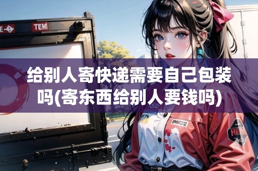 給別人寄快遞需要自己包裝嗎(寄東西給別人要錢嗎)