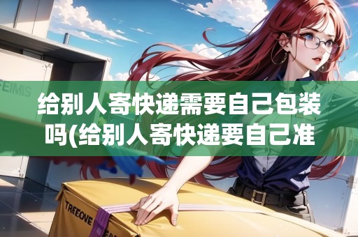 給別人寄快遞需要自己包裝嗎(給別人寄快遞要自己準備盒子嗎)