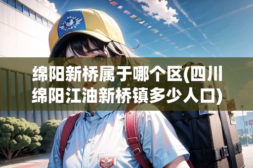 綿陽新橋?qū)儆谀膫€區(qū)(四川綿陽江油新橋鎮(zhèn)多少人口)