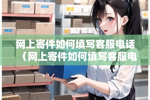 網(wǎng)上寄件如何填寫(xiě)客服電話（網(wǎng)上寄件如何填寫(xiě)客服電話號(hào)碼）