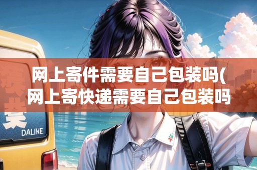 網(wǎng)上寄件需要自己包裝嗎(網(wǎng)上寄快遞需要自己包裝嗎現(xiàn)在)