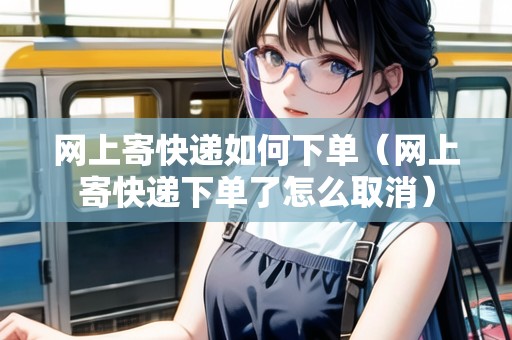網(wǎng)上寄快遞如何下單（網(wǎng)上寄快遞下單了怎么取消）