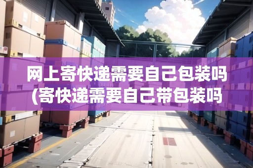 網(wǎng)上寄快遞需要自己包裝嗎(寄快遞需要自己帶包裝嗎)