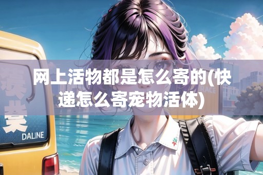 網(wǎng)上活物都是怎么寄的(快遞怎么寄寵物活體)