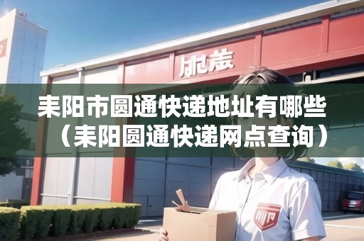 耒陽市圓通快遞地址有哪些（耒陽圓通快遞網(wǎng)點查詢）
