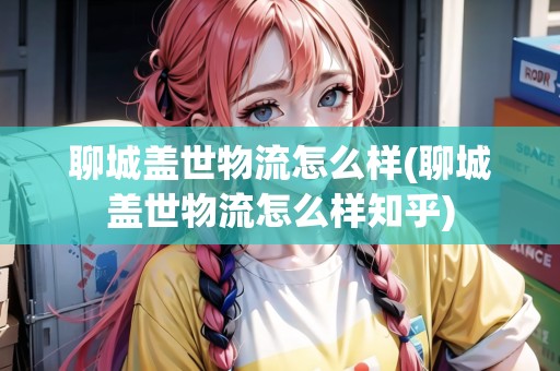 聊城蓋世物流怎么樣(聊城蓋世物流怎么樣知乎) 聊城蓋世物流怎么樣(聊城蓋世物流怎么樣知乎)