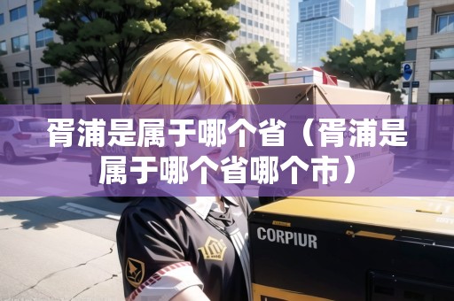 胥浦是屬于哪個?。闫质菍儆谀膫€省哪個市）