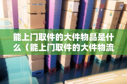 能上門取件的大件物品是什么（能上門取件的大件物流有哪些）