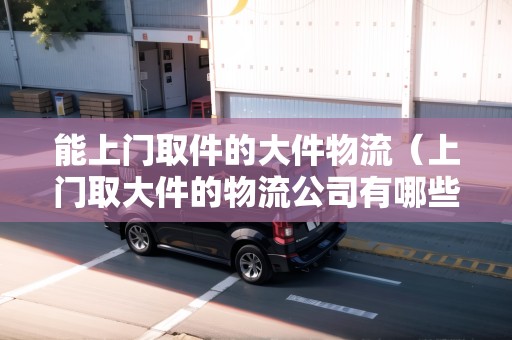 能上門(mén)取件的大件物流(上門(mén)取大件的物流公司有哪些) 能上門(mén)取件的大件物流(上門(mén)取大件的物流公司有哪些)