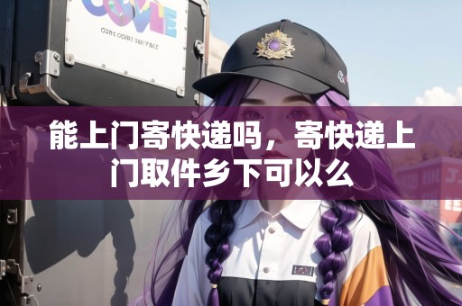 能上門寄快遞嗎，寄快遞上門取件鄉(xiāng)下可以么