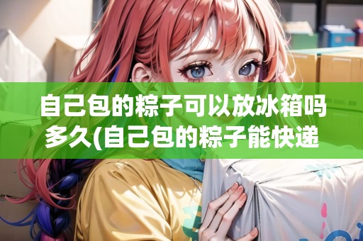 自己包的粽子可以放冰箱嗎多久(自己包的粽子能快遞嗎)