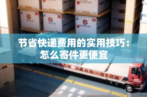 節(jié)省快遞費用的實用技巧：怎么寄件更便宜