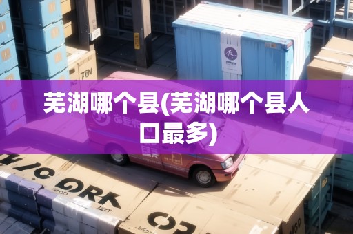 蕪湖哪個(gè)縣(蕪湖哪個(gè)縣人口最多)