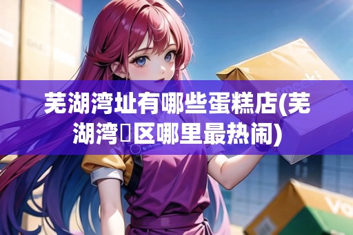 蕪湖灣址有哪些蛋糕店(蕪湖灣沚區(qū)哪里最熱鬧)