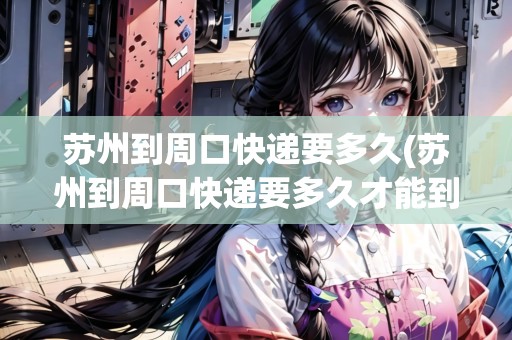 蘇州到周口快遞要多久(蘇州到周口快遞要多久才能到)