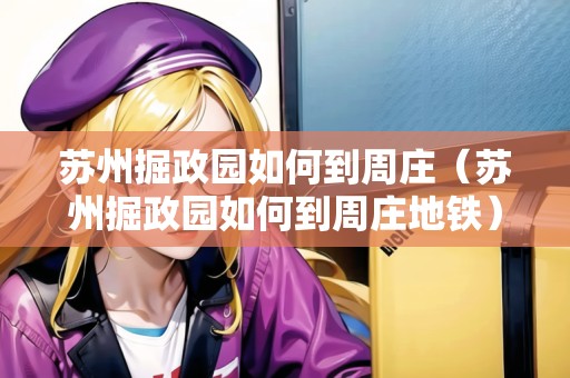 蘇州掘政園如何到周莊（蘇州掘政園如何到周莊地鐵）