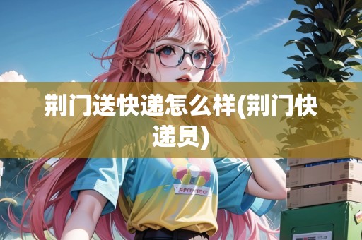 荊門(mén)送快遞怎么樣(荊門(mén)快遞員)