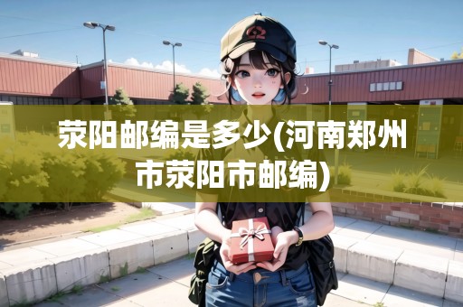 滎陽(yáng)郵編是多少(河南鄭州市滎陽(yáng)市郵編)