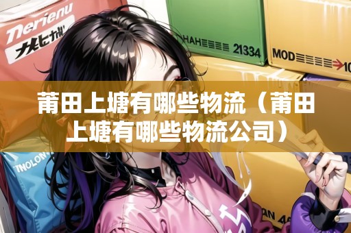 莆田上塘有哪些物流（莆田上塘有哪些物流公司）