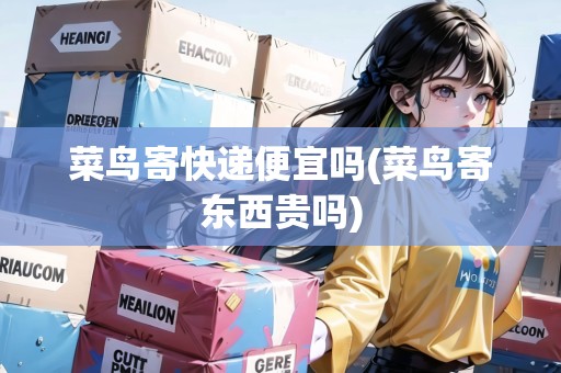 菜鳥寄快遞便宜嗎(菜鳥寄東西貴嗎)