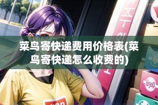 菜鳥寄快遞費(fèi)用價(jià)格表(菜鳥寄快遞怎么收費(fèi)的)
