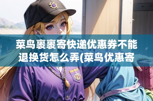 菜鳥(niǎo)裹裹寄快遞優(yōu)惠券不能退換貨怎么弄(菜鳥(niǎo)優(yōu)惠寄件)