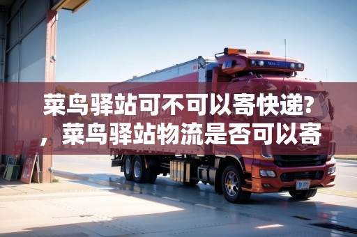 菜鳥驛站可不可以寄快遞?，菜鳥驛站物流是否可以寄
