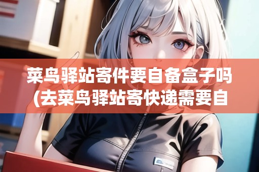 菜鳥驛站寄件要自備盒子嗎(去菜鳥驛站寄快遞需要自己包裝嗎多少錢)