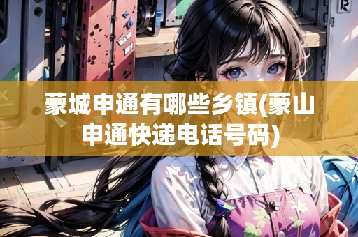 蒙城申通有哪些鄉(xiāng)鎮(zhèn)(蒙山申通快遞電話號碼)