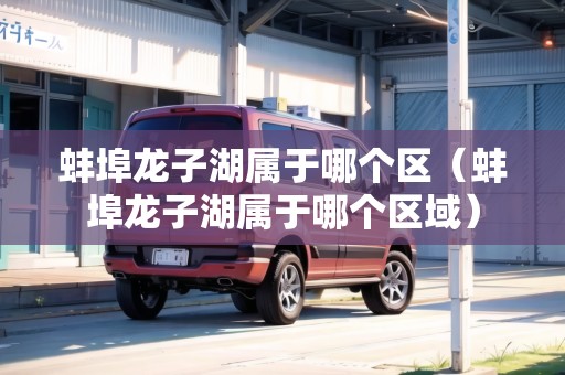 蚌埠龍子湖屬于哪個(gè)區(qū)（蚌埠龍子湖屬于哪個(gè)區(qū)域）