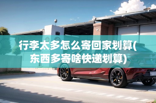 行李太多怎么寄回家劃算(東西多寄啥快遞劃算)