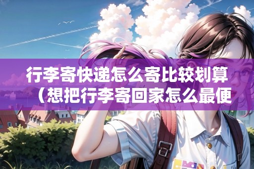 行李寄快遞怎么寄比較劃算(想把行李寄回家怎么最便宜) 行李寄快遞怎么寄比較劃算(想把行李寄回家怎么最便宜)
