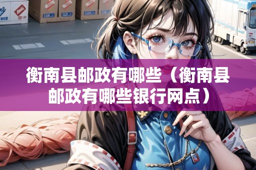衡南縣郵政有哪些（衡南縣郵政有哪些銀行網(wǎng)點）
