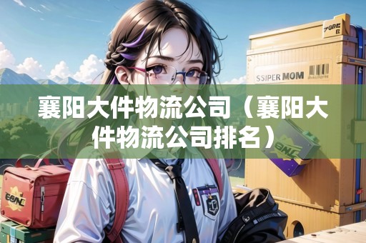 襄陽大件物流公司（襄陽大件物流公司排名）