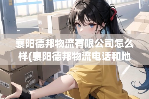 襄陽德邦物流有限公司怎么樣(襄陽德邦物流電話和地址)