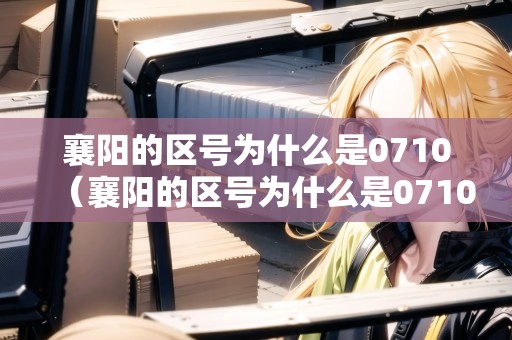 襄陽的區(qū)號為什么是0710（襄陽的區(qū)號為什么是07106）