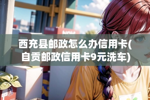 西充縣郵政怎么辦信用卡(自貢郵政信用卡9元洗車)