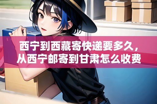 西寧到西藏寄快遞要多久，從西寧郵寄到甘肅怎么收費(fèi)