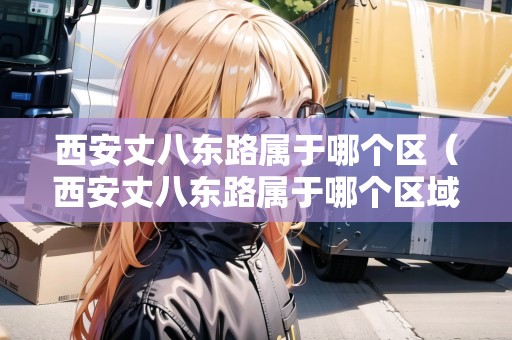 西安丈八東路屬于哪個(gè)區(qū)（西安丈八東路屬于哪個(gè)區(qū)域）