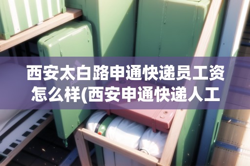 西安太白路申通快遞員工資怎么樣(西安申通快遞人工電話)