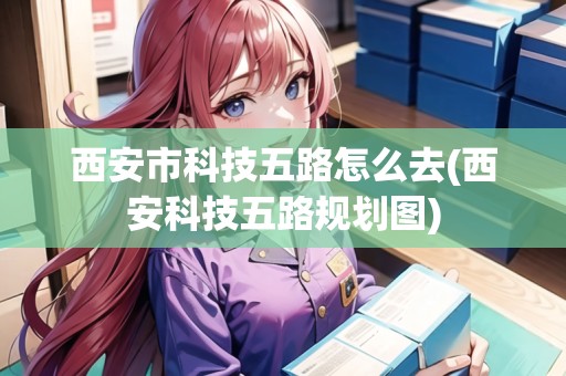西安市科技五路怎么去(西安科技五路規(guī)劃圖)
