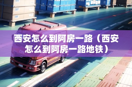 西安怎么到阿房一路（西安怎么到阿房一路地鐵）