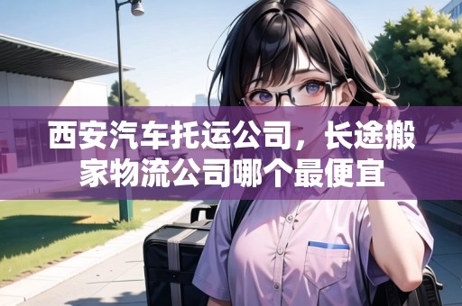 西安汽車托運公司，長途搬家物流公司哪個最便宜
