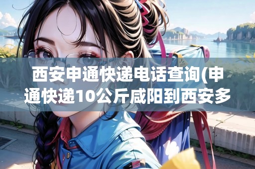 西安申通快遞電話(huà)查詢(xún)(申通快遞10公斤咸陽(yáng)到西安多少錢(qián))