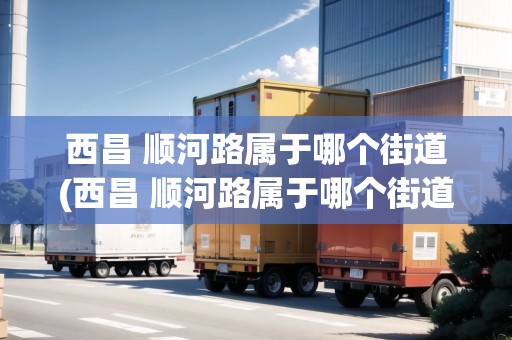 西昌 順河路屬于哪個街道(西昌 順河路屬于哪個街道社區(qū)管)