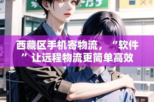 西藏區(qū)手機寄物流，“軟件”讓遠程物流更簡單高效