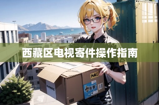 西藏區(qū)電視寄件操作指南 西藏區(qū)電視寄件操作指南