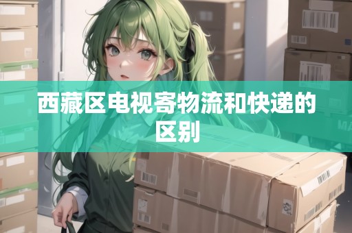 西藏區(qū)電視寄物流和快遞的區(qū)別 西藏區(qū)電視寄物流和快遞的區(qū)別