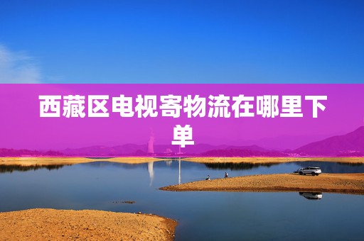 西藏區(qū)電視寄物流在哪里下單 西藏區(qū)電視寄物流在哪里下單