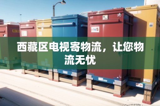 西藏區(qū)電視寄物流，讓您物流無(wú)憂